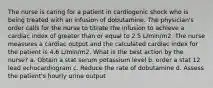 The nurse is caring for a patient in cardiogenic shock who is being treated with an infusion of dobutamine. The physician's order calls for the nurse to titrate the infusion to achieve a cardiac index of greater than or equal to 2.5 L/min/m2. The nurse measures a cardiac output and the calculated cardiac index for the patient is 4.6 L/min/m2. What is the best action by the nurse? a. Obtain a stat serum potassium level b. order a stat 12 lead echocardiogram c. Reduce the rate of dobutamine d. Assess the patient's hourly urine output