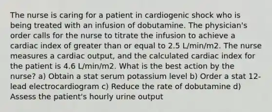 The nurse is caring for a patient in cardiogenic shock who is being treated with an infusion of dobutamine. The physician's order calls for the nurse to titrate the infusion to achieve a cardiac index of greater than or equal to 2.5 L/min/m2. The nurse measures a cardiac output, and the calculated cardiac index for the patient is 4.6 L/min/m2. What is the best action by the nurse? a) Obtain a stat serum potassium level b) Order a stat 12-lead electrocardiogram c) Reduce the rate of dobutamine d) Assess the patient's hourly urine output