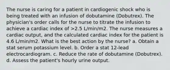 The nurse is caring for a patient in cardiogenic shock who is being treated with an infusion of dobutamine (Dobutrex). The physician's order calls for the nurse to titrate the infusion to achieve a cardiac index of >2.5 L/min/m2. The nurse measures a cardiac output, and the calculated cardiac index for the patient is 4.6 L/min/m2. What is the best action by the nurse? a. Obtain a stat serum potassium level. b. Order a stat 12-lead electrocardiogram. c. Reduce the rate of dobutamine (Dobutrex). d. Assess the patient's hourly urine output.