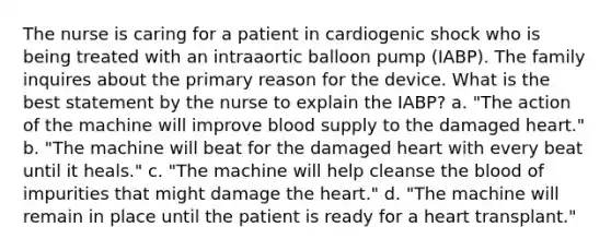 The nurse is caring for a patient in cardiogenic shock who is being treated with an intraaortic balloon pump (IABP). The family inquires about the primary reason for the device. What is the best statement by the nurse to explain the IABP? a. "The action of the machine will improve blood supply to the damaged heart." b. "The machine will beat for the damaged heart with every beat until it heals." c. "The machine will help cleanse the blood of impurities that might damage the heart." d. "The machine will remain in place until the patient is ready for a heart transplant."