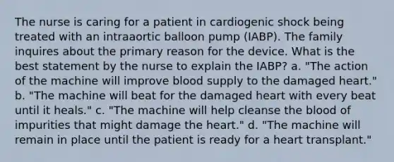 The nurse is caring for a patient in cardiogenic shock being treated with an intraaortic balloon pump (IABP). The family inquires about the primary reason for the device. What is the best statement by the nurse to explain the IABP? a. "The action of the machine will improve blood supply to the damaged heart." b. "The machine will beat for the damaged heart with every beat until it heals." c. "The machine will help cleanse the blood of impurities that might damage the heart." d. "The machine will remain in place until the patient is ready for a heart transplant."