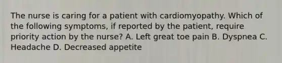 The nurse is caring for a patient with cardiomyopathy. Which of the following symptoms, if reported by the patient, require priority action by the nurse? A. Left great toe pain B. Dyspnea C. Headache D. Decreased appetite