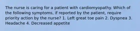 The nurse is caring for a patient with cardiomyopathy. Which of the following symptoms, if reported by the patient, require priority action by the nurse? 1. Left great toe pain 2. Dyspnea 3. Headache 4. Decreased appetite