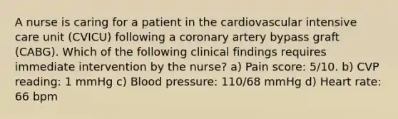 A nurse is caring for a patient in the cardiovascular intensive care unit (CVICU) following a coronary artery bypass graft (CABG). Which of the following clinical findings requires immediate intervention by the nurse? a) Pain score: 5/10. b) CVP reading: 1 mmHg c) Blood pressure: 110/68 mmHg d) Heart rate: 66 bpm