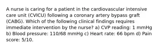 A nurse is caring for a patient in the cardiovascular intensive care unit (CVICU) following a coronary artery bypass graft (CABG). Which of the following clinical findings requires immediate intervention by the nurse? a) CVP reading: 1 mmHg b) Blood pressure: 110/68 mmHg c) Heart rate: 66 bpm d) Pain score: 5/10.