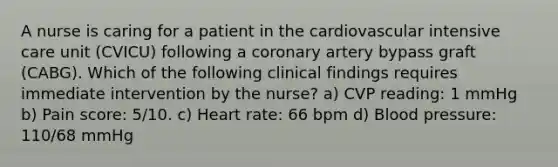 A nurse is caring for a patient in the cardiovascular intensive care unit (CVICU) following a coronary artery bypass graft (CABG). Which of the following clinical findings requires immediate intervention by the nurse? a) CVP reading: 1 mmHg b) Pain score: 5/10. c) Heart rate: 66 bpm d) Blood pressure: 110/68 mmHg