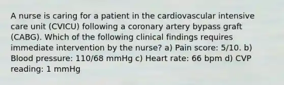 A nurse is caring for a patient in the cardiovascular intensive care unit (CVICU) following a coronary artery bypass graft (CABG). Which of the following clinical findings requires immediate intervention by the nurse? a) Pain score: 5/10. b) Blood pressure: 110/68 mmHg c) Heart rate: 66 bpm d) CVP reading: 1 mmHg