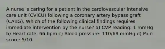 A nurse is caring for a patient in the cardiovascular intensive care unit (CVICU) following a coronary artery bypass graft (CABG). Which of the following clinical findings requires immediate intervention by the nurse? a) CVP reading: 1 mmHg b) Heart rate: 66 bpm c) Blood pressure: 110/68 mmHg d) Pain score: 5/10.