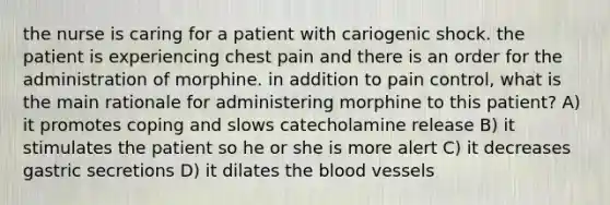 the nurse is caring for a patient with cariogenic shock. the patient is experiencing chest pain and there is an order for the administration of morphine. in addition to pain control, what is the main rationale for administering morphine to this patient? A) it promotes coping and slows catecholamine release B) it stimulates the patient so he or she is more alert C) it decreases gastric secretions D) it dilates the blood vessels