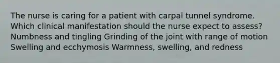 The nurse is caring for a patient with carpal tunnel syndrome. Which clinical manifestation should the nurse expect to assess? Numbness and tingling Grinding of the joint with range of motion Swelling and ecchymosis Warmness, swelling, and redness