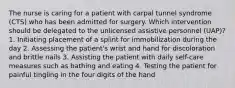 The nurse is caring for a patient with carpal tunnel syndrome (CTS) who has been admitted for surgery. Which intervention should be delegated to the unlicensed assistive personnel (UAP)? 1. Initiating placement of a splint for immobilization during the day 2. Assessing the patient's wrist and hand for discoloration and brittle nails 3. Assisting the patient with daily self-care measures such as bathing and eating 4. Testing the patient for painful tingling in the four digits of the hand