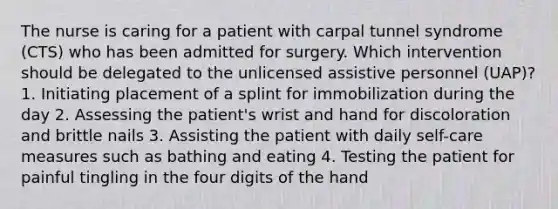 The nurse is caring for a patient with carpal tunnel syndrome (CTS) who has been admitted for surgery. Which intervention should be delegated to the unlicensed assistive personnel (UAP)? 1. Initiating placement of a splint for immobilization during the day 2. Assessing the patient's wrist and hand for discoloration and brittle nails 3. Assisting the patient with daily self-care measures such as bathing and eating 4. Testing the patient for painful tingling in the four digits of the hand