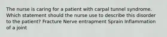 The nurse is caring for a patient with carpal tunnel syndrome. Which statement should the nurse use to describe this disorder to the patient? Fracture Nerve entrapment Sprain Inflammation of a joint