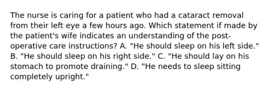 The nurse is caring for a patient who had a cataract removal from their left eye a few hours ago. Which statement if made by the patient's wife indicates an understanding of the post-operative care instructions? A. "He should sleep on his left side." B. "He should sleep on his right side." C. "He should lay on his stomach to promote draining." D. "He needs to sleep sitting completely upright."