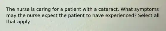 The nurse is caring for a patient with a cataract. What symptoms may the nurse expect the patient to have experienced? Select all that apply.