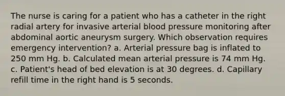 The nurse is caring for a patient who has a catheter in the right radial artery for invasive arterial blood pressure monitoring after abdominal aortic aneurysm surgery. Which observation requires emergency intervention? a. Arterial pressure bag is inflated to 250 mm Hg. b. Calculated mean arterial pressure is 74 mm Hg. c. Patient's head of bed elevation is at 30 degrees. d. Capillary refill time in the right hand is 5 seconds.