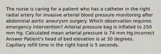 The nurse is caring for a patient who has a catheter in the right radial artery for invasive arterial blood pressure monitoring after abdominal aortic aneurysm surgery. Which observation requires emergency intervention? Arterial pressure bag is inflated to 250 mm Hg. Calculated mean arterial pressure is 74 mm Hg.Incorrect Answer Patient's head of bed elevation is at 30 degrees. Capillary refill time in the right hand is 5 seconds.