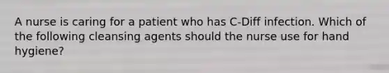 A nurse is caring for a patient who has C-Diff infection. Which of the following cleansing agents should the nurse use for hand hygiene?
