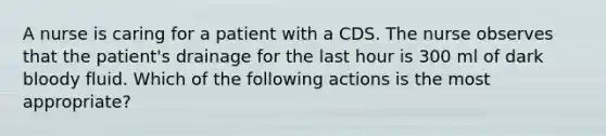 A nurse is caring for a patient with a CDS. The nurse observes that the patient's drainage for the last hour is 300 ml of dark bloody fluid. Which of the following actions is the most appropriate?