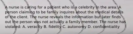 A nurse is caring for a patient who is a celebrity in the area. A person claiming to be family inquires about the medical details of the client. The nurse reveals the information but later finds out the person was not actually a family member. The nurse has violated: A. veracity B. fidelity C. autonomy D. confidentiality