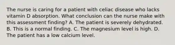 The nurse is caring for a patient with celiac disease who lacks vitamin D absorption. What conclusion can the nurse make with this assessment finding? A. The patient is severely dehydrated. B. This is a normal finding. C. The magnesium level is high. D. The patient has a low calcium level.