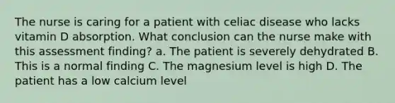 The nurse is caring for a patient with celiac disease who lacks vitamin D absorption. What conclusion can the nurse make with this assessment finding? a. The patient is severely dehydrated B. This is a normal finding C. The magnesium level is high D. The patient has a low calcium level