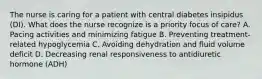 The nurse is caring for a patient with central diabetes insipidus (DI). What does the nurse recognize is a priority focus of care? A. Pacing activities and minimizing fatigue B. Preventing treatment-related hypoglycemia C. Avoiding dehydration and fluid volume deficit D. Decreasing renal responsiveness to antidiuretic hormone (ADH)