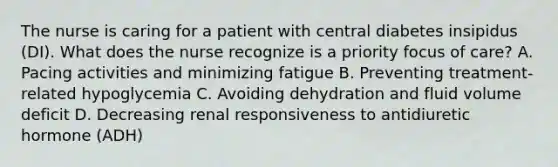 The nurse is caring for a patient with central diabetes insipidus (DI). What does the nurse recognize is a priority focus of care? A. Pacing activities and minimizing fatigue B. Preventing treatment-related hypoglycemia C. Avoiding dehydration and fluid volume deficit D. Decreasing renal responsiveness to antidiuretic hormone (ADH)