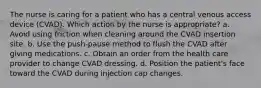 The nurse is caring for a patient who has a central venous access device (CVAD). Which action by the nurse is appropriate? a. Avoid using friction when cleaning around the CVAD insertion site. b. Use the push-pause method to flush the CVAD after giving medications. c. Obtain an order from the health care provider to change CVAD dressing. d. Position the patient's face toward the CVAD during injection cap changes.