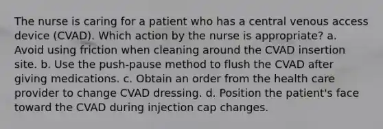 The nurse is caring for a patient who has a central venous access device (CVAD). Which action by the nurse is appropriate? a. Avoid using friction when cleaning around the CVAD insertion site. b. Use the push-pause method to flush the CVAD after giving medications. c. Obtain an order from the health care provider to change CVAD dressing. d. Position the patient's face toward the CVAD during injection cap changes.