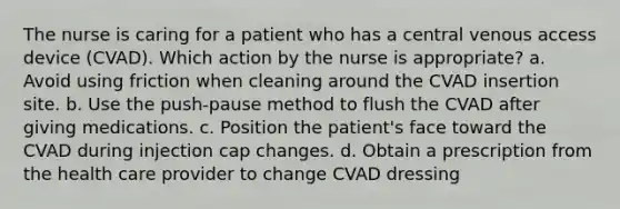 The nurse is caring for a patient who has a central venous access device (CVAD). Which action by the nurse is appropriate? a. Avoid using friction when cleaning around the CVAD insertion site. b. Use the push-pause method to flush the CVAD after giving medications. c. Position the patient's face toward the CVAD during injection cap changes. d. Obtain a prescription from the health care provider to change CVAD dressing