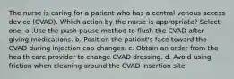 The nurse is caring for a patient who has a central venous access device (CVAD). Which action by the nurse is appropriate? Select one: a .Use the push-pause method to flush the CVAD after giving medications. b. Position the patient's face toward the CVAD during injection cap changes. c. Obtain an order from the health care provider to change CVAD dressing. d. Avoid using friction when cleaning around the CVAD insertion site.