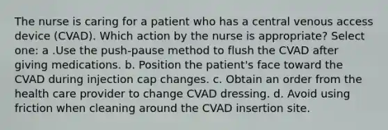 The nurse is caring for a patient who has a central venous access device (CVAD). Which action by the nurse is appropriate? Select one: a .Use the push-pause method to flush the CVAD after giving medications. b. Position the patient's face toward the CVAD during injection cap changes. c. Obtain an order from the health care provider to change CVAD dressing. d. Avoid using friction when cleaning around the CVAD insertion site.