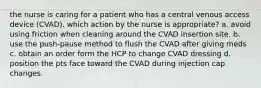 the nurse is caring for a patient who has a central venous access device (CVAD). which action by the nurse is appropriate? a. avoid using friction when cleaning around the CVAD insertion site. b. use the push-pause method to flush the CVAD after giving meds c. obtain an order form the HCP to change CVAD dressing d. position the pts face toward the CVAD during injection cap changes.