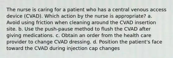 The nurse is caring for a patient who has a central venous access device (CVAD). Which action by the nurse is appropriate? a. Avoid using friction when cleaning around the CVAD insertion site. b. Use the push-pause method to flush the CVAD after giving medications. c. Obtain an order from the health care provider to change CVAD dressing. d. Position the patient's face toward the CVAD during injection cap changes