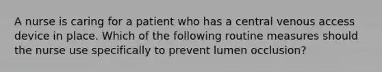 A nurse is caring for a patient who has a central venous access device in place. Which of the following routine measures should the nurse use specifically to prevent lumen occlusion?