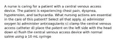 A nurse is caring for a patient with a central venous access device. The patient is experiencing chest pain, dyspnea, hypotension, and tachycardia. What nursing actions are essential in the care of this patient? Select all that apply. a) administer oxygen b) administer anticoagulants c) clamp the central venous access catheter d) place the patent on the left side with the head down e) flush the central venous access device with normal saline using a 10 mL syringe