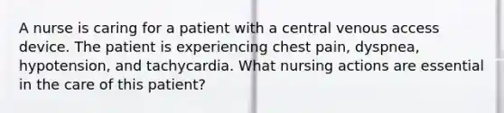 A nurse is caring for a patient with a central venous access device. The patient is experiencing chest pain, dyspnea, hypotension, and tachycardia. What nursing actions are essential in the care of this patient?