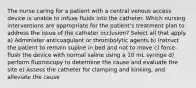 The nurse caring for a patient with a central venous access device is unable to infuse fluids into the catheter. Which nursing interventions are appropriate for the patient's treatment plan to address the issue of the catheter occlusion? Select all that apply. a) Administer anticoagulant or thrombolytic agents b) instruct the patient to remain supine in bed and not to move c) force-flush the device with normal saline using a 10 mL syringe d) perform fluoroscopy to determine the cause and evaluate the site e) Assess the catheter for clamping and kinking, and alleviate the cause