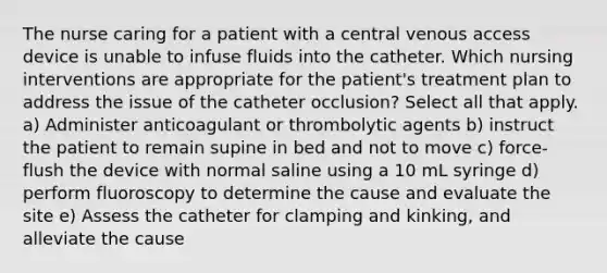 The nurse caring for a patient with a central venous access device is unable to infuse fluids into the catheter. Which nursing interventions are appropriate for the patient's treatment plan to address the issue of the catheter occlusion? Select all that apply. a) Administer anticoagulant or thrombolytic agents b) instruct the patient to remain supine in bed and not to move c) force-flush the device with normal saline using a 10 mL syringe d) perform fluoroscopy to determine the cause and evaluate the site e) Assess the catheter for clamping and kinking, and alleviate the cause