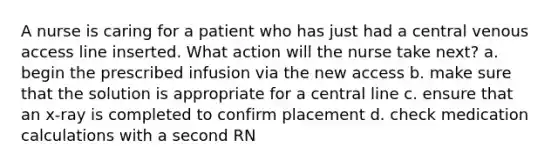 A nurse is caring for a patient who has just had a central venous access line inserted. What action will the nurse take next? a. begin the prescribed infusion via the new access b. make sure that the solution is appropriate for a central line c. ensure that an x-ray is completed to confirm placement d. check medication calculations with a second RN