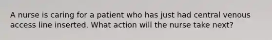 A nurse is caring for a patient who has just had central venous access line inserted. What action will the nurse take next?