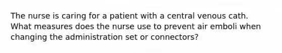 The nurse is caring for a patient with a central venous cath. What measures does the nurse use to prevent air emboli when changing the administration set or connectors?