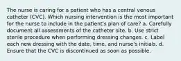 The nurse is caring for a patient who has a central venous catheter (CVC). Which nursing intervention is the most important for the nurse to include in the patient's plan of care? a. Carefully document all assessments of the catheter site. b. Use strict sterile procedure when performing dressing changes. c. Label each new dressing with the date, time, and nurse's initials. d. Ensure that the CVC is discontinued as soon as possible.