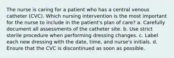 The nurse is caring for a patient who has a central venous catheter (CVC). Which nursing intervention is the most important for the nurse to include in the patient's plan of care? a. Carefully document all assessments of the catheter site. b. Use strict sterile procedure when performing dressing changes. c. Label each new dressing with the date, time, and nurse's initials. d. Ensure that the CVC is discontinued as soon as possible.