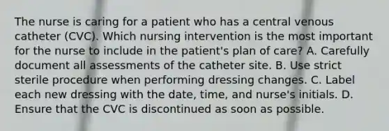 The nurse is caring for a patient who has a central venous catheter (CVC). Which nursing intervention is the most important for the nurse to include in the patient's plan of care? A. Carefully document all assessments of the catheter site. B. Use strict sterile procedure when performing dressing changes. C. Label each new dressing with the date, time, and nurse's initials. D. Ensure that the CVC is discontinued as soon as possible.