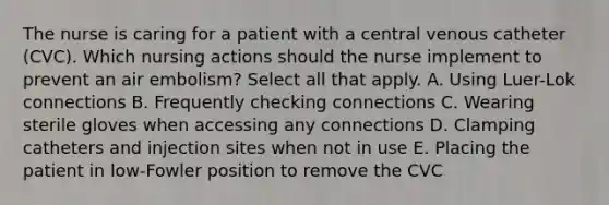 The nurse is caring for a patient with a central venous catheter (CVC). Which nursing actions should the nurse implement to prevent an air embolism? Select all that apply. A. Using Luer-Lok connections B. Frequently checking connections C. Wearing sterile gloves when accessing any connections D. Clamping catheters and injection sites when not in use E. Placing the patient in low-Fowler position to remove the CVC