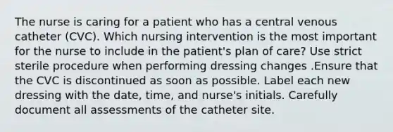 The nurse is caring for a patient who has a central venous catheter (CVC). Which nursing intervention is the most important for the nurse to include in the patient's plan of care? Use strict sterile procedure when performing dressing changes .Ensure that the CVC is discontinued as soon as possible. Label each new dressing with the date, time, and nurse's initials. Carefully document all assessments of the catheter site.