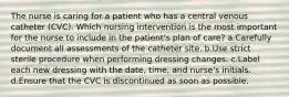 The nurse is caring for a patient who has a central venous catheter (CVC). Which nursing intervention is the most important for the nurse to include in the patient's plan of care? a.Carefully document all assessments of the catheter site. b.Use strict sterile procedure when performing dressing changes. c.Label each new dressing with the date, time, and nurse's initials. d.Ensure that the CVC is discontinued as soon as possible.