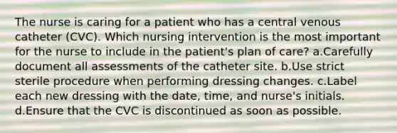 The nurse is caring for a patient who has a central venous catheter (CVC). Which nursing intervention is the most important for the nurse to include in the patient's plan of care? a.Carefully document all assessments of the catheter site. b.Use strict sterile procedure when performing dressing changes. c.Label each new dressing with the date, time, and nurse's initials. d.Ensure that the CVC is discontinued as soon as possible.